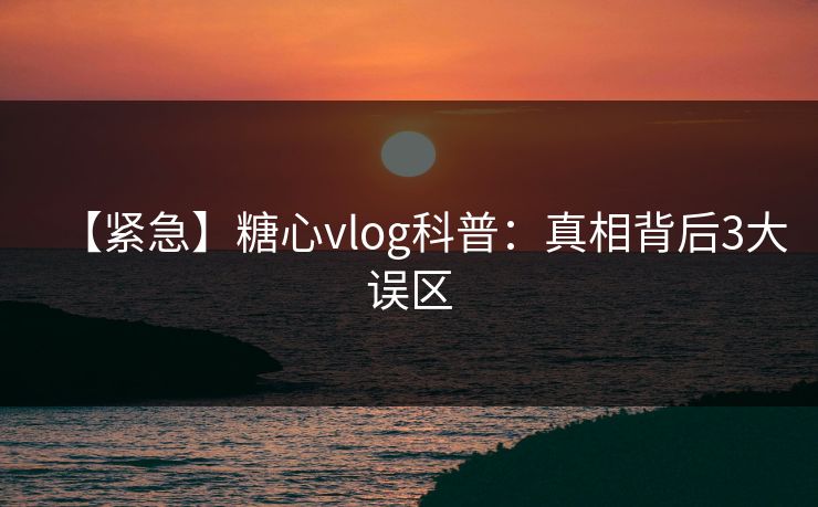【紧急】糖心vlog科普：真相背后3大误区