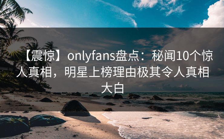 【震惊】onlyfans盘点：秘闻10个惊人真相，明星上榜理由极其令人真相大白