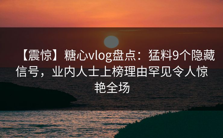 【震惊】糖心vlog盘点：猛料9个隐藏信号，业内人士上榜理由罕见令人惊艳全场