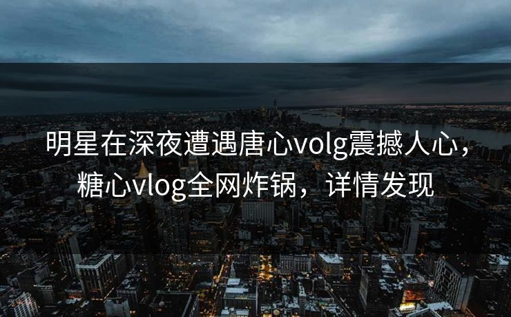 明星在深夜遭遇唐心volg震撼人心，糖心vlog全网炸锅，详情发现