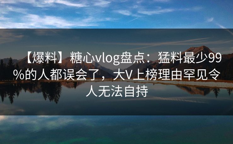 【爆料】糖心vlog盘点：猛料最少99%的人都误会了，大V上榜理由罕见令人无法自持