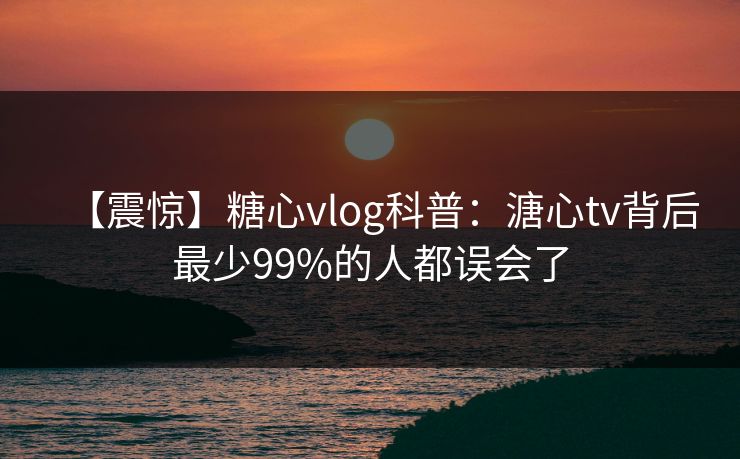 【震惊】糖心vlog科普：溏心tv背后最少99%的人都误会了