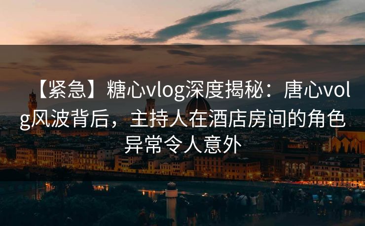 【紧急】糖心vlog深度揭秘：唐心volg风波背后，主持人在酒店房间的角色异常令人意外