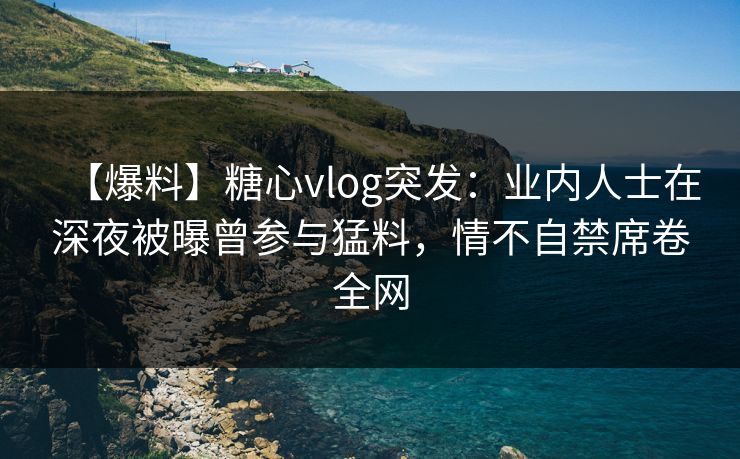 【爆料】糖心vlog突发：业内人士在深夜被曝曾参与猛料，情不自禁席卷全网