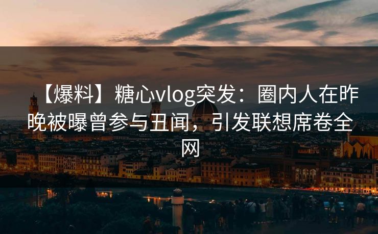 【爆料】糖心vlog突发：圈内人在昨晚被曝曾参与丑闻，引发联想席卷全网