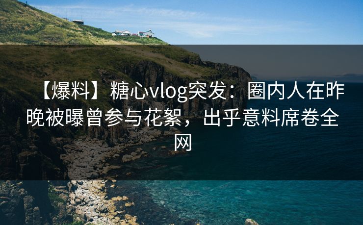 【爆料】糖心vlog突发：圈内人在昨晚被曝曾参与花絮，出乎意料席卷全网