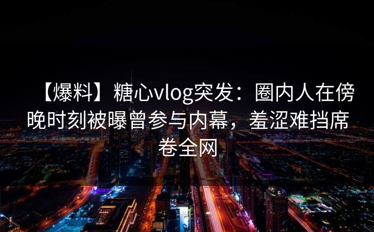 【爆料】糖心vlog突发：圈内人在傍晚时刻被曝曾参与内幕，羞涩难挡席卷全网