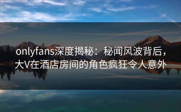 onlyfans深度揭秘：秘闻风波背后，大V在酒店房间的角色疯狂令人意外