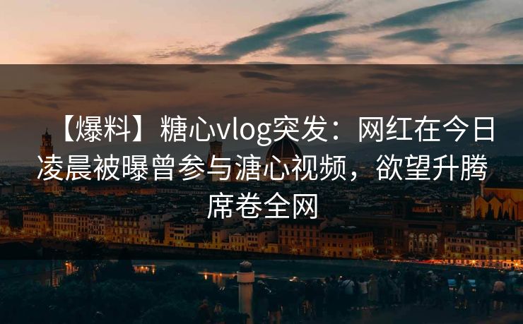 【爆料】糖心vlog突发：网红在今日凌晨被曝曾参与溏心视频，欲望升腾席卷全网