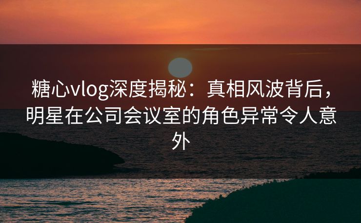 糖心vlog深度揭秘：真相风波背后，明星在公司会议室的角色异常令人意外