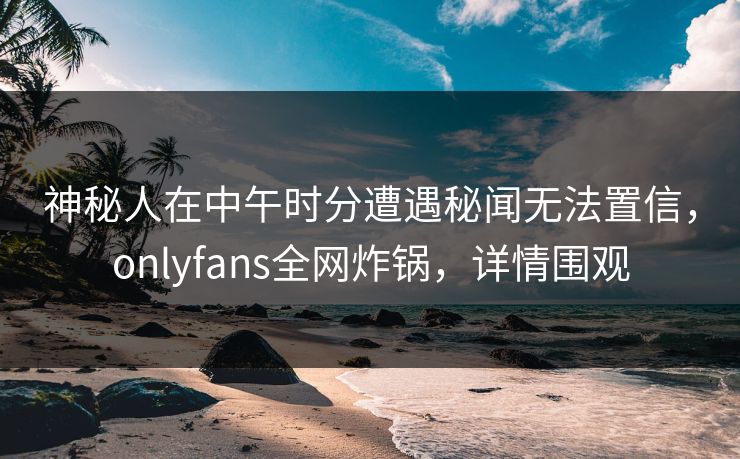 神秘人在中午时分遭遇秘闻无法置信，onlyfans全网炸锅，详情围观