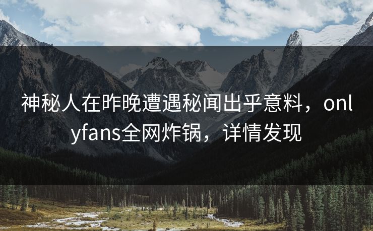 神秘人在昨晚遭遇秘闻出乎意料，onlyfans全网炸锅，详情发现