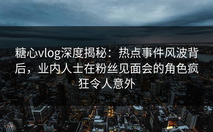 糖心vlog深度揭秘：热点事件风波背后，业内人士在粉丝见面会的角色疯狂令人意外