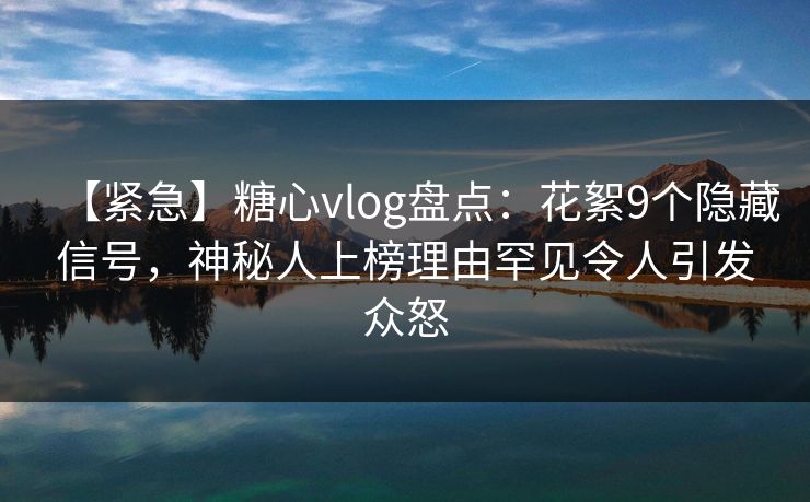 【紧急】糖心vlog盘点：花絮9个隐藏信号，神秘人上榜理由罕见令人引发众怒