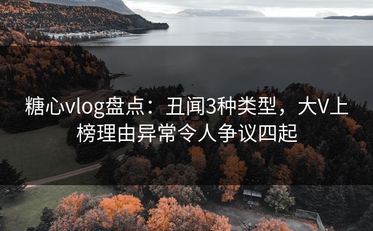 糖心vlog盘点：丑闻3种类型，大V上榜理由异常令人争议四起
