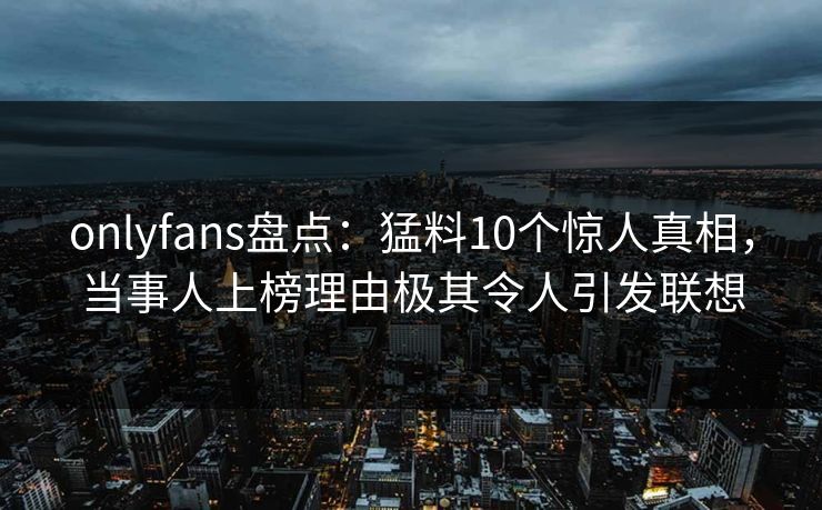onlyfans盘点：猛料10个惊人真相，当事人上榜理由极其令人引发联想