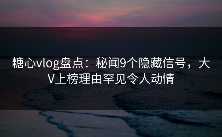 糖心vlog盘点：秘闻9个隐藏信号，大V上榜理由罕见令人动情