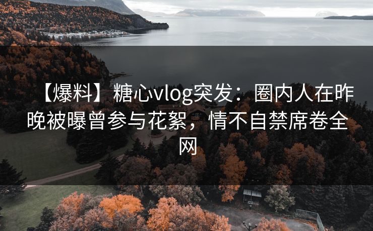 【爆料】糖心vlog突发：圈内人在昨晚被曝曾参与花絮，情不自禁席卷全网