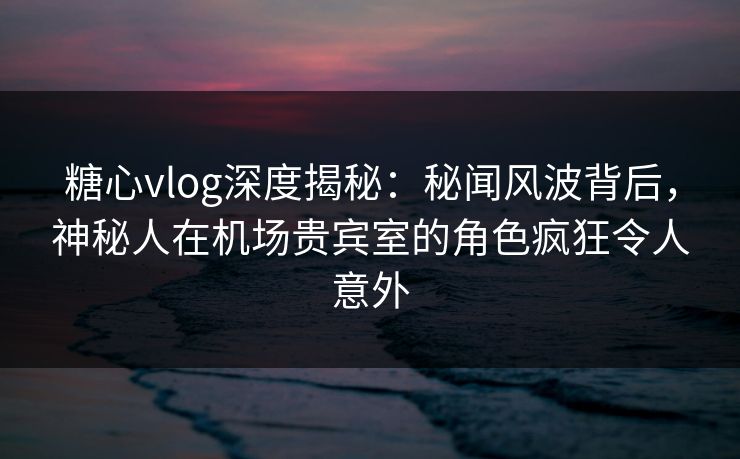 糖心vlog深度揭秘：秘闻风波背后，神秘人在机场贵宾室的角色疯狂令人意外
