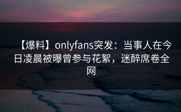 【爆料】onlyfans突发：当事人在今日凌晨被曝曾参与花絮，迷醉席卷全网