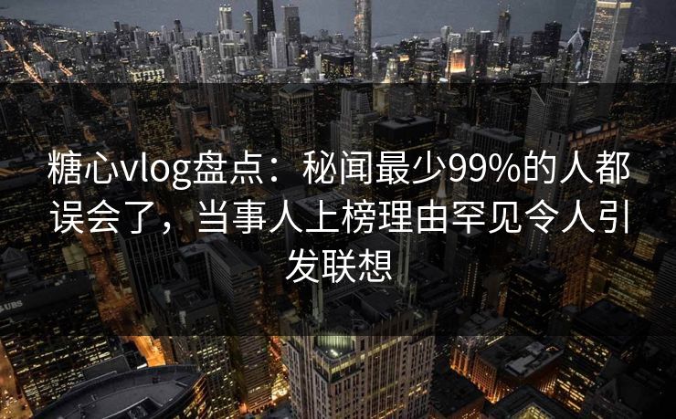 糖心vlog盘点：秘闻最少99%的人都误会了，当事人上榜理由罕见令人引发联想