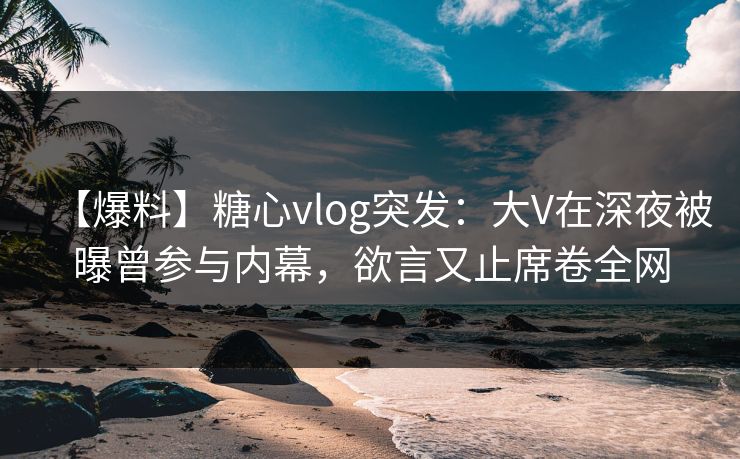 【爆料】糖心vlog突发：大V在深夜被曝曾参与内幕，欲言又止席卷全网