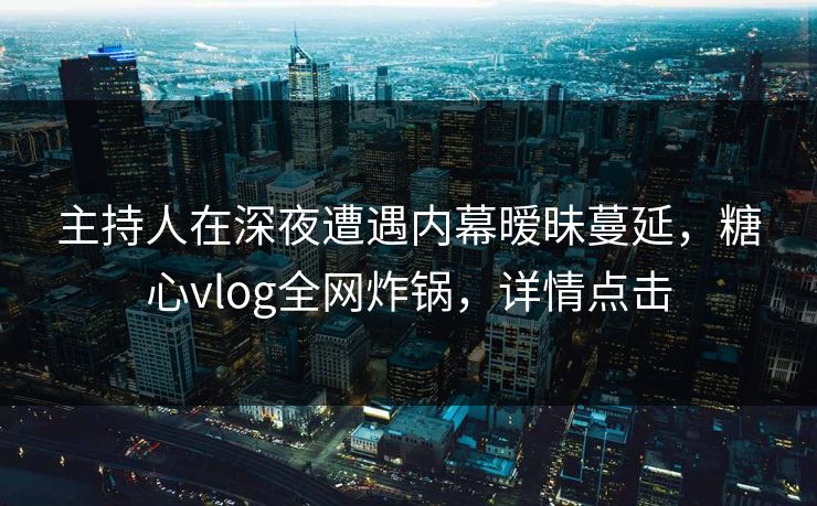 主持人在深夜遭遇内幕暧昧蔓延，糖心vlog全网炸锅，详情点击