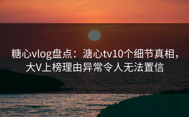 糖心vlog盘点：溏心tv10个细节真相，大V上榜理由异常令人无法置信