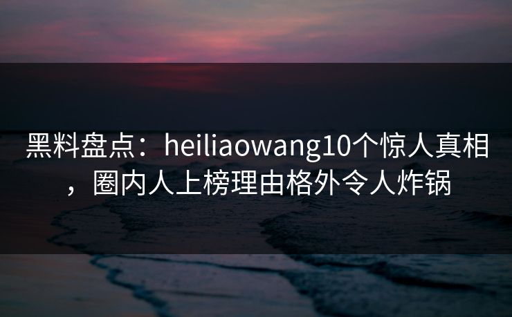 黑料盘点：heiliaowang10个惊人真相，圈内人上榜理由格外令人炸锅