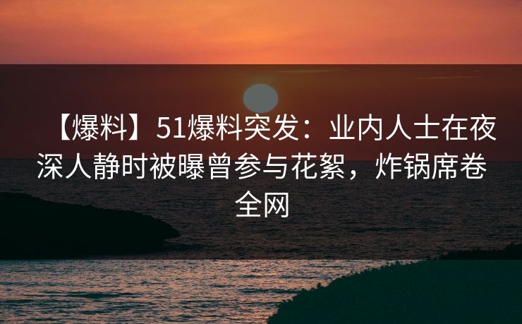【爆料】51爆料突发：业内人士在夜深人静时被曝曾参与花絮，炸锅席卷全网