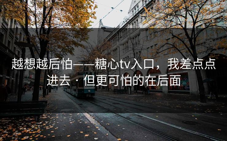 越想越后怕——糖心tv入口，我差点点进去 · 但更可怕的在后面