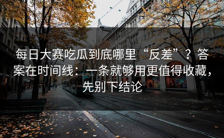 每日大赛吃瓜到底哪里“反差”？答案在时间线：一条就够用更值得收藏，先别下结论