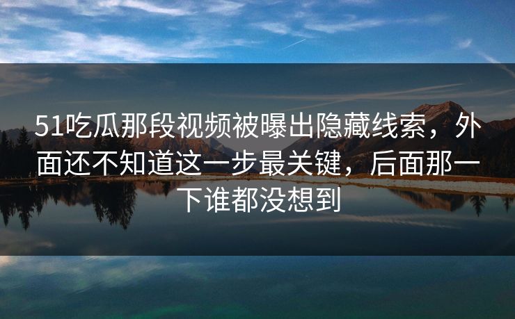 51吃瓜那段视频被曝出隐藏线索，外面还不知道这一步最关键，后面那一下谁都没想到
