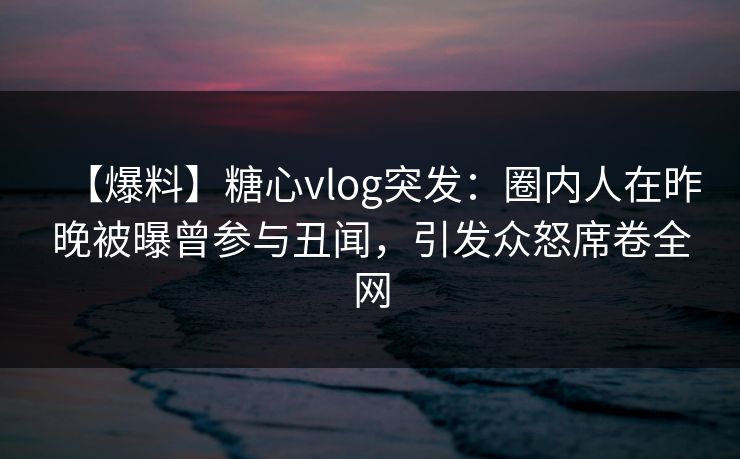 【爆料】糖心vlog突发：圈内人在昨晚被曝曾参与丑闻，引发众怒席卷全网