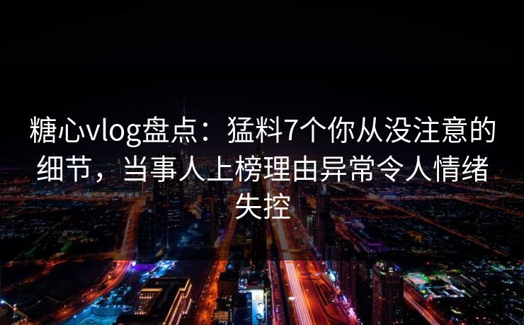 糖心vlog盘点：猛料7个你从没注意的细节，当事人上榜理由异常令人情绪失控