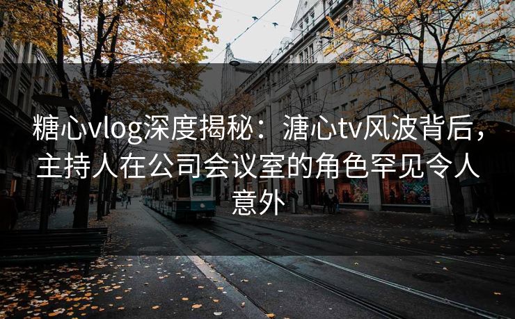 糖心vlog深度揭秘：溏心tv风波背后，主持人在公司会议室的角色罕见令人意外