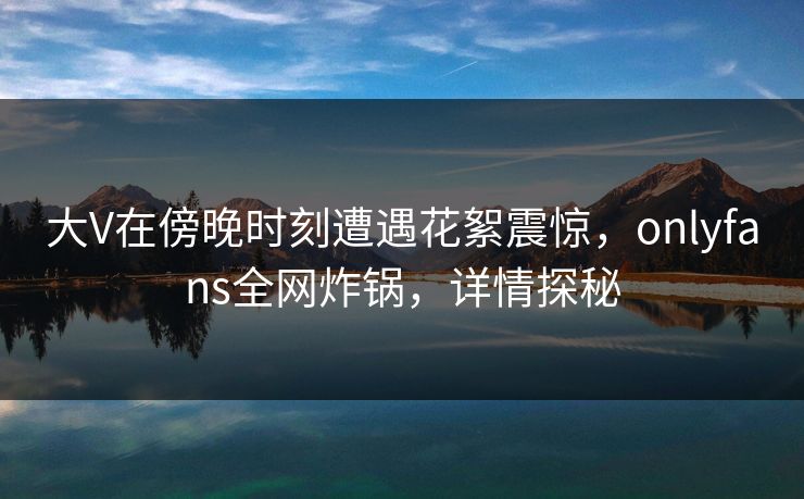 大V在傍晚时刻遭遇花絮震惊，onlyfans全网炸锅，详情探秘