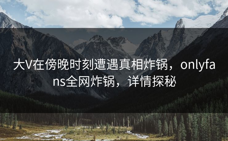 大V在傍晚时刻遭遇真相炸锅，onlyfans全网炸锅，详情探秘