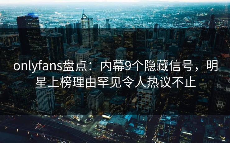 onlyfans盘点：内幕9个隐藏信号，明星上榜理由罕见令人热议不止