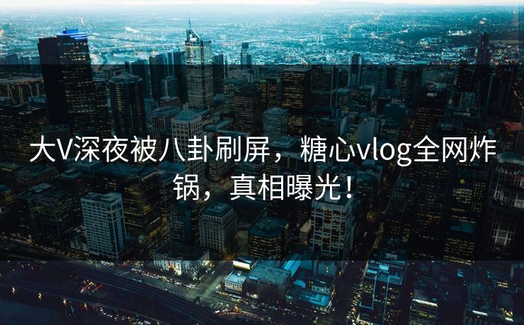 大V深夜被八卦刷屏，糖心vlog全网炸锅，真相曝光！