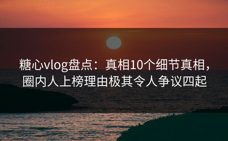 糖心vlog盘点：真相10个细节真相，圈内人上榜理由极其令人争议四起