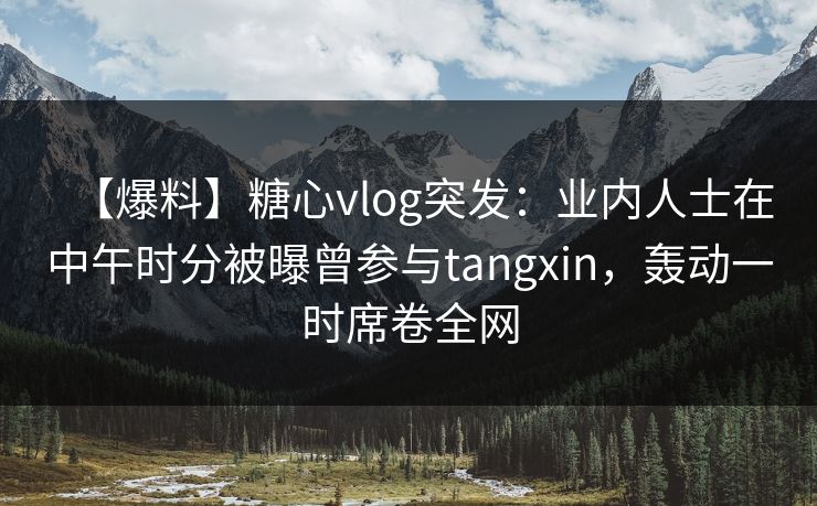 【爆料】糖心vlog突发：业内人士在中午时分被曝曾参与tangxin，轰动一时席卷全网