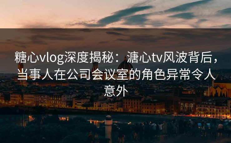 糖心vlog深度揭秘:溏心tv风波背后,当事人在公司会议室的角色异常令人意外 糖心vlog深度揭秘:溏心tv风波背后,当事人在公司会议室的角色异常令人意外