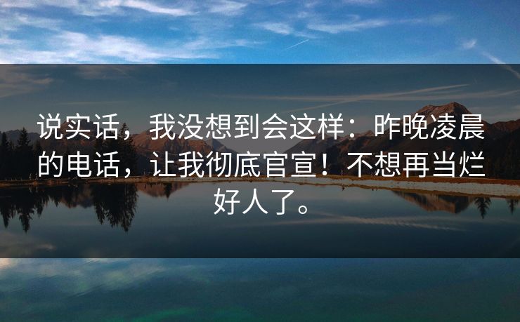 说实话，我没想到会这样：昨晚凌晨的电话，让我彻底官宣！不想再当烂好人了。