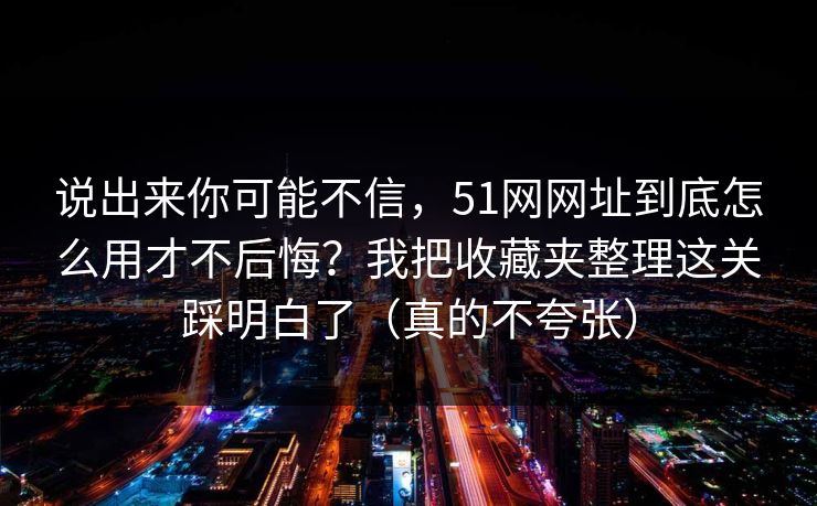 说出来你可能不信,51网网址到底怎么用才不后悔?我把收藏夹整理这关踩明白了(真的不夸张) 说出来你可能不信,51网网址到底怎么用才不后悔?我把收藏夹整理这关踩明白了(真的不夸张)