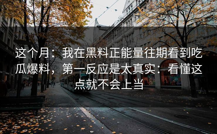 这个月：我在黑料正能量往期看到吃瓜爆料，第一反应是太真实：看懂这点就不会上当