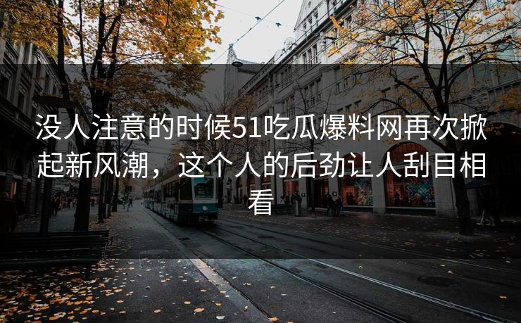 没人注意的时候51吃瓜爆料网再次掀起新风潮，这个人的后劲让人刮目相看